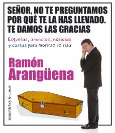 señor, no te preguntamos por que te la has llevado: te damos las gracias: esquelas, anuncios, noticias y cartas para morirse de risa-ramon aranguena-9788484604464