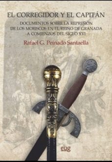 el corregidor y el capitan: documentos sobre la represion de los moriscos en el reino de granada a comienzos del siglo xvi-rafael peinado santaella-9788433864574