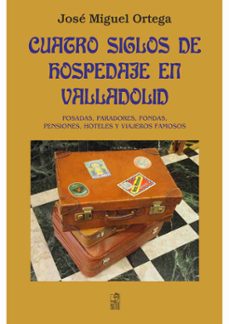 Portada de CUATRO SIGLOS DE HOSPEDAJE EN VALLADOLID: POSADAS, PARADORES, FONDAS, HOTELES Y VIAJEROS FAMOSOS